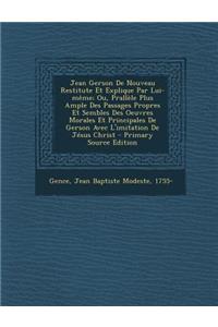 Jean Gerson De Nouveau Restitute Et Explique Par Lui-même; Ou, Prallèle Plus Ample Des Passages Propres Et Sembles Des Oeuvres Morales Et Principales De Gerson Avec L'imitation De Jésus Christ - Primary Source Edition
