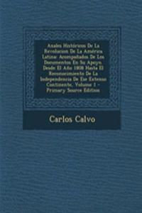 Anales Historicos de La Revolucion de La America Latina: Acompanados de Los Documentos En Su Apoyo. Desde El Ano 1808 Hasta El Reconocimiento de La Independencia de Ese Extenso Continente, Volume 1