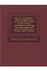 Alice in Wonderland: A Play; Compiled from Lewis Carroll's [Pseud.] Stories Alice in Wonderland and Through the Looking-Glass, and What Ali