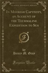 In Moorish Captivity, an Account of the Tourmaline Expedition to Sus (Classic Reprint)