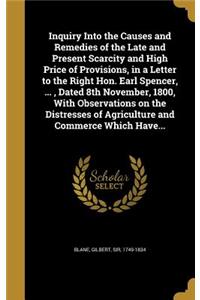 Inquiry Into the Causes and Remedies of the Late and Present Scarcity and High Price of Provisions, in a Letter to the Right Hon. Earl Spencer, ..., Dated 8th November, 1800, With Observations on the Distresses of Agriculture and Commerce Which Hav