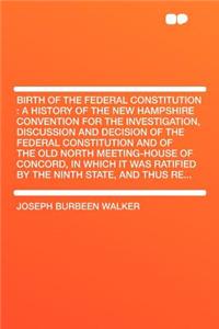 Birth of the Federal Constitution: A History of the New Hampshire Convention for the Investigation, Discussion and Decision of the Federal Constitution and of the Old North Meeting-House of Concord, in Which It Was Ratified by the Ninth State, and