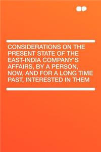 Considerations on the Present State of the East-India Company's Affairs, by a Person, Now, and for a Long Time Past, Interested in Them