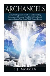 Archangels: Complete Beginner's Guide to Understanding Archangels, Advancing Your Life Spiritually, and Accomplishing Your Goals With Unseen Forces