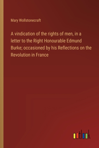 A vindication of the rights of men, in a letter to the Right Honourable Edmund Burke; occasioned by his Reflections on the Revolution in France