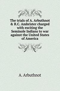 The trials of A. Arbuthnot & R.C. Ambrister charged with exciting the Seminole Indians to war against the United States of America