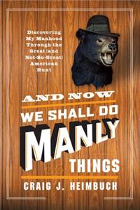 And Now We Shall Do Manly Things: Discovering My Manhood Through the Great (and Not-So-Great) American Hunt
