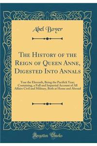 The History of the Reign of Queen Anne, Digested Into Annals: Year the Eleventh, Being the Pacifick Year; Containing, a Full and Impartial Account of All Affairs Civil and Military, Both at Home and Abroad (Classic Reprint)