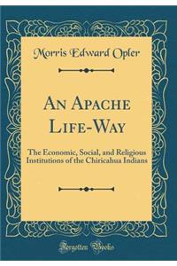 An Apache Life-Way: The Economic, Social, and Religious Institutions of the Chiricahua Indians (Classic Reprint)