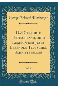 Das Gelehrte Teutschland, oder Lexikon der Jetzt Lebenden Teutschen Schriftsteller, Vol. 8 (Classic Reprint)
