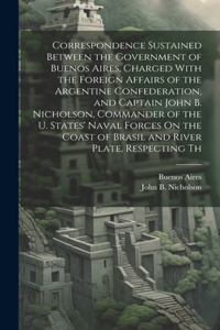 Correspondence Sustained Between the Government of Buenos Aires, Charged With the Foreign Affairs of the Argentine Confederation, and Captain John B. Nicholson, Commander of the U. States' Naval Forces On the Coast of Brasil and River Plate, Respec