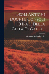 Degli Antichi Duchi E Consoli O Ipati Della Città Di Gaeta...