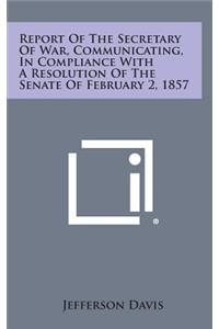 Report of the Secretary of War, Communicating, in Compliance with a Resolution of the Senate of February 2, 1857