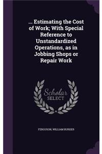 ... Estimating the Cost of Work; With Special Reference to Unstandardized Operations, as in Jobbing Shops or Repair Work