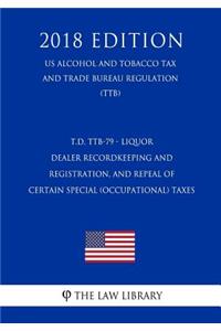 T.D. Ttb-79 - Liquor Dealer Recordkeeping and Registration, and Repeal of Certain Special (Occupational) Taxes (Us Alcohol and Tobacco Tax and Trade Bureau Regulation) (Ttb) (2018 Edition)