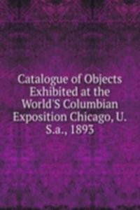 Catalogue of Objects Exhibited at the World'S Columbian Exposition Chicago, U.S.a., 1893
