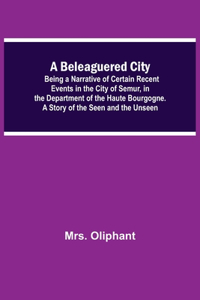 A Beleaguered City; Being A Narrative Of Certain Recent Events In The City Of Semur, In The Department Of The Haute Bourgogne. A Story Of The Seen And The Unseen