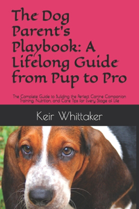 Dog Parent's Playbook: A Lifelong Guide from Pup to Pro: The Complete Guide to Building the Perfect Canine Companion Training, Nutrition, and Care Tips for Every Stage of 