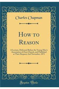 How to Reason: A Lecture, Delivered Before the Young Men's Association of Zion Church, and Published at Their Request; 2nd November, 1871 (Classic Reprint)