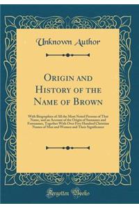 Origin and History of the Name of Brown: With Biographies of All the Most Noted Persons of That Name, and an Account of the Origin of Surnames and Forenames, Together with Over Five Hundred Christian Names of Men and Women and Their Significance