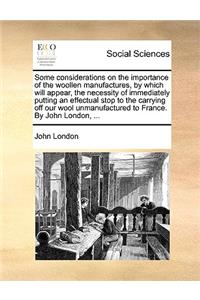 Some considerations on the importance of the woollen manufactures, by which will appear, the necessity of immediately putting an effectual stop to the carrying off our wool unmanufactured to France. By John London, ...