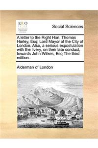 A letter to the Right Hon. Thomas Harley, Esq; Lord Mayor of the City of London. Also, a serious expostulation with the livery, on their late conduct, towards John Wilkes, Esq The third edition.