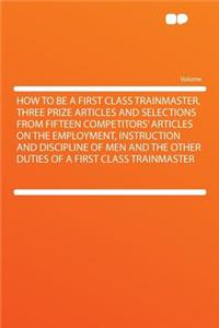 How to Be a First Class Trainmaster, Three Prize Articles and Selections from Fifteen Competitors' Articles on the Employment, Instruction and Discipline of Men and the Other Duties of a First Class Trainmaster