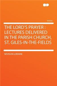 The Lord's Prayer: Lectures Delivered in the Parish Church, St. Giles-In-The-Fields