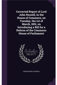 Corrected Report of Lord John Russell, in the House of Commons, on Tuesday, the 1st of March, 1831, on Introducing a Bill for a Reform of the Commons House of Parliament