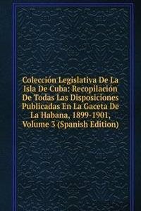 Coleccion Legislativa De La Isla De Cuba: Recopilacion De Todas Las Disposiciones Publicadas En La Gaceta De La Habana, 1899-1901, Volume 3 (Spanish Edition)