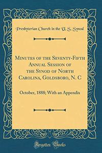 Minutes of the Seventy-Fifth Annual Session of the Synod of North Carolina, Goldsboro, N. C: October, 1888; With an Appendix (Classic Reprint)