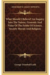 What Should I Believe? an Inquiry Into the Nature, Grounds and Value of the Faiths of Science, Society Morals and Religion