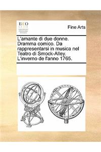 L'Amante Di Due Donne. Dramma Comico. Da Rappresentarsi in Musica Nel Teatro Di Smock-Alley. L'Inverno de L'Anno 1765.