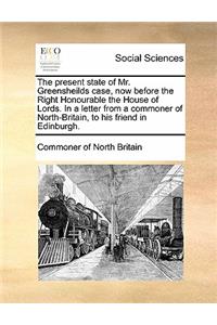The Present State of Mr. Greensheilds Case, Now Before the Right Honourable the House of Lords. in a Letter from a Commoner of North-Britain, to His Friend in Edinburgh.