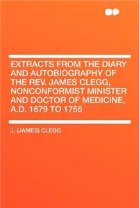 Extracts from the Diary and Autobiography of the REV. James Clegg, Nonconformist Minister and Doctor of Medicine, A.D. 1679 to 1755