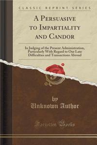 A Persuasive to Impartiality and Candor: In Judging of the Present Administration, Particularly with Regard to Our Late Difficulties and Transactions Abroad (Classic Reprint)