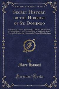 Secret History, or the Horrors of St. Domingo: In a Series of Letters, Written by a Lady at Cape Francois, to Colonel Burr, Late Vice-President of the United States, Principally During the Command of General Rochambeau (Classic Reprint)