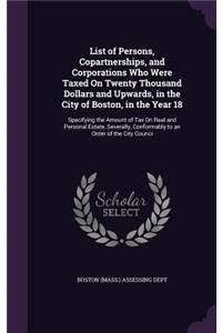 List of Persons, Copartnerships, and Corporations Who Were Taxed on Twenty Thousand Dollars and Upwards, in the City of Boston, in the Year 18