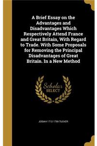 A Brief Essay on the Advantages and Disadvantages Which Respectively Attend France and Great Britain, with Regard to Trade. with Some Proposals for Removing the Principal Disadvantages of Great Britain. in a New Method
