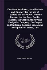 The Great Northwest, a Guide-book and Itinerary for the use of Tourists and Travellers Over the Lines of the Northern Pacific Railroad, the Oregon Railway and Navigation Company, the Oregon and California Railroad, Containing Descriptions of States