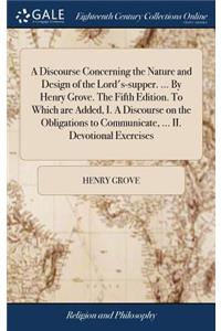 A Discourse Concerning the Nature and Design of the Lord's-Supper. ... by Henry Grove. the Fifth Edition. to Which Are Added, I. a Discourse on the Obligations to Communicate, ... II. Devotional Exercises