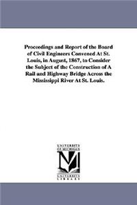 Proceedings and Report of the Board of Civil Engineers Convened At St. Louis, in August, 1867, to Consider the Subject of the Construction of A Rail and Highway Bridge Across the Mississippi River At St. Louis.