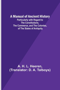 Manual of Ancient History; Particularly with Regard to the Constitutions, the Commerce, and the Colonies, of the States of Antiquity
