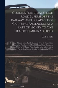 Goudie's Perpetual Sleigh Road Supersedes the Railway, and is Capable of Carrying Passengers at a Rate of Eighty to One Hundred Miles an Hour [microform]