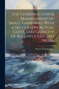 Construction & Management of Small Gasworks. With a Section on Actual Costs and Capacity of Recently Erected Work