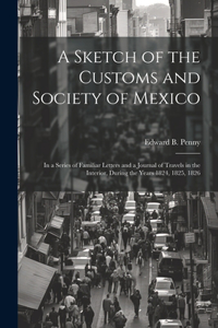 Sketch of the Customs and Society of Mexico: In a Series of Familiar Letters and a Journal of Travels in the Interior, During the Years 1824, 1825, 1826