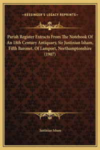 Parish Register Extracts From The Notebook Of An 18th Century Antiquary, Sir Justinian Isham, Fifth Baronet, Of Lamport, Northamptonshire (1907)