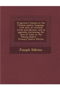 Progressive Lessons in the Chinese Spoken Language, with Lists of Common Words and Phrases, and an Appendix Containing the Laws of Tones in the Peking Dialect ..