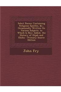 Select Poems: Containing Religious Epistles, &C., Occasionally Written on Various Subjects. to Which Is Now Added, the History of Elijah and Elisha - Primary Source Edition