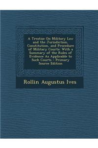 A Treatise on Military Law and the Jurisdiction, Constitution, and Procedure of Military Courts: With a Summary of the Rules of Evidence as Applicab